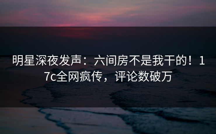 明星深夜发声：六间房不是我干的！17c全网疯传，评论数破万