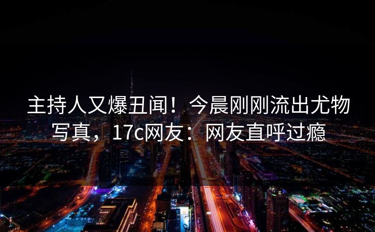 主持人又爆丑闻！今晨刚刚流出尤物写真，17c网友：网友直呼过瘾