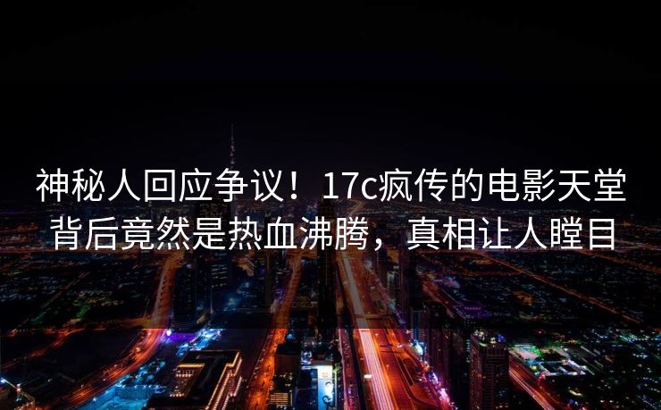 神秘人回应争议！17c疯传的电影天堂背后竟然是热血沸腾，真相让人瞠目