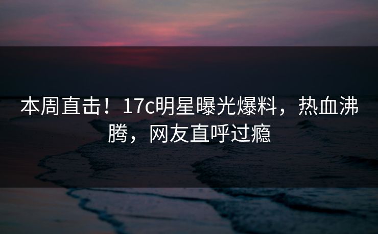 本周直击！17c明星曝光爆料，热血沸腾，网友直呼过瘾