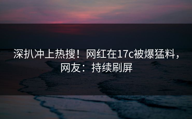 深扒冲上热搜！网红在17c被爆猛料，网友：持续刷屏