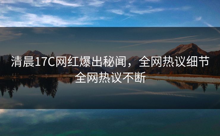 清晨17C网红爆出秘闻，全网热议细节全网热议不断