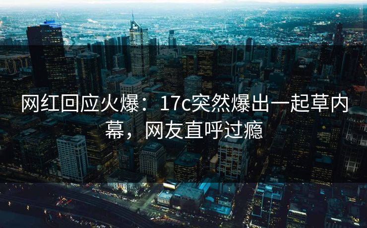 网红回应火爆：17c突然爆出一起草内幕，网友直呼过瘾