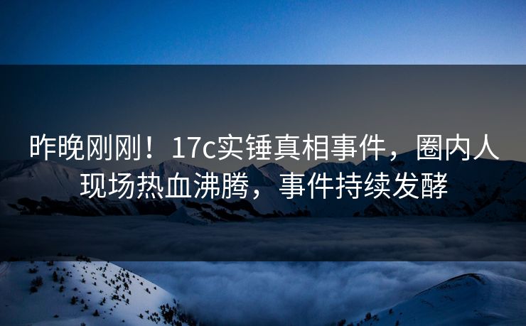 昨晚刚刚！17c实锤真相事件，圈内人现场热血沸腾，事件持续发酵