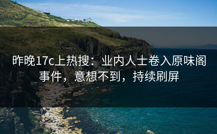 昨晚17c上热搜：业内人士卷入原味阁事件，意想不到，持续刷屏