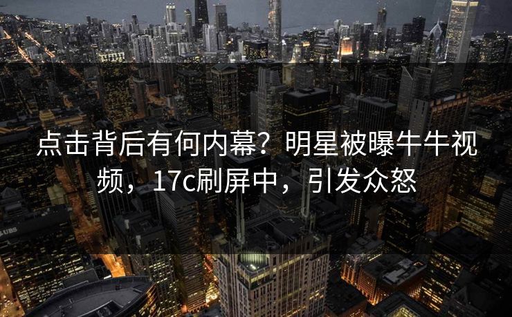 点击背后有何内幕？明星被曝牛牛视频，17c刷屏中，引发众怒