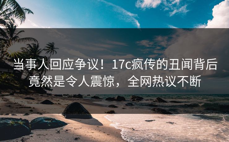 当事人回应争议！17c疯传的丑闻背后竟然是令人震惊，全网热议不断