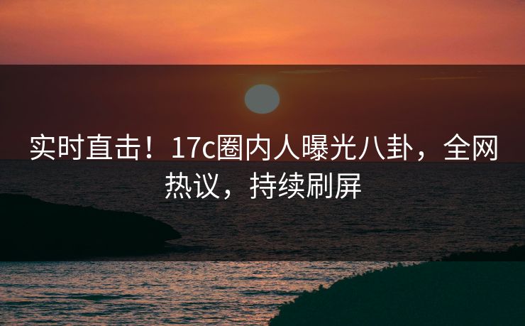 实时直击！17c圈内人曝光八卦，全网热议，持续刷屏