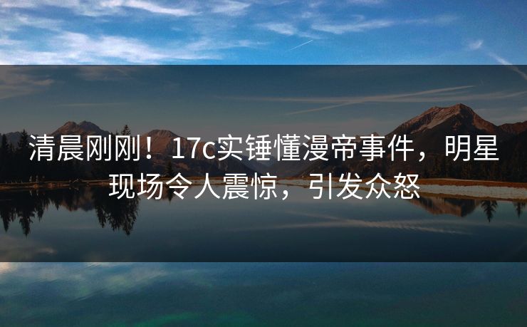 清晨刚刚！17c实锤懂漫帝事件，明星现场令人震惊，引发众怒