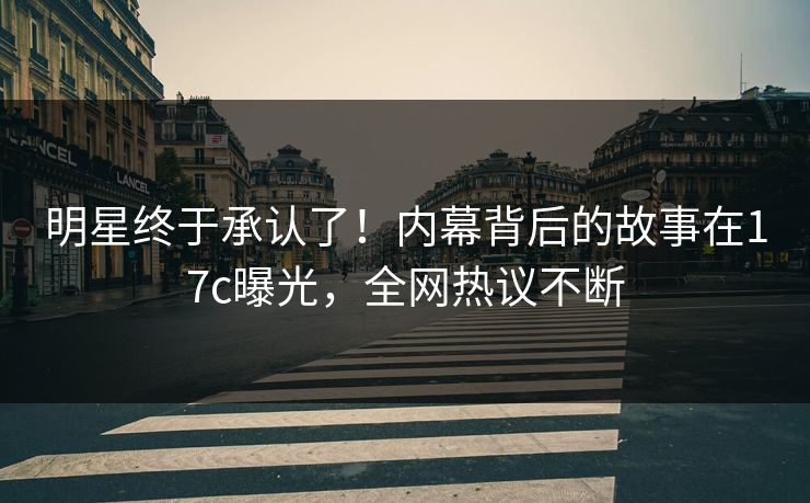 明星终于承认了！内幕背后的故事在17c曝光，全网热议不断