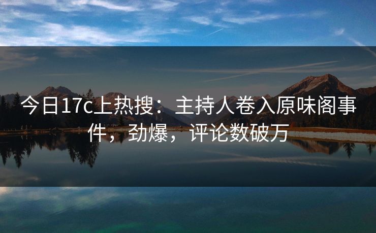 今日17c上热搜：主持人卷入原味阁事件，劲爆，评论数破万