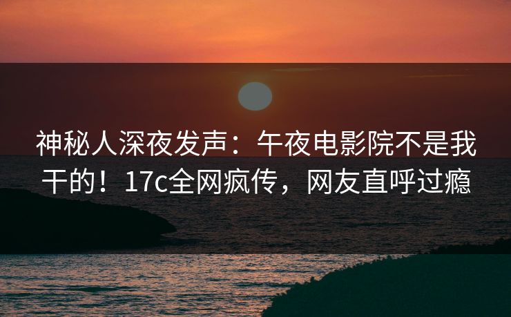 神秘人深夜发声：午夜电影院不是我干的！17c全网疯传，网友直呼过瘾