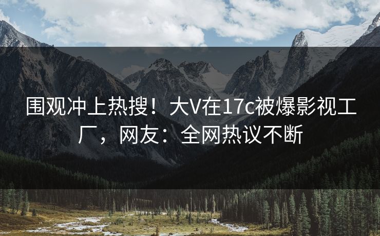 围观冲上热搜!大V在17c被爆影视工厂,网友:全网热议不断 围观冲上热搜!大V在17c被爆影视工厂,网友:全网热议不断