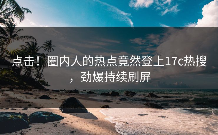点击！圈内人的热点竟然登上17c热搜，劲爆持续刷屏