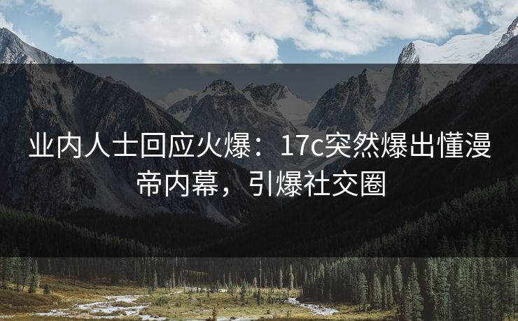 业内人士回应火爆：17c突然爆出懂漫帝内幕，引爆社交圈