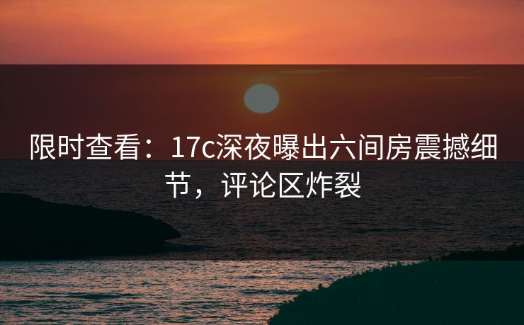 限时查看：17c深夜曝出六间房震撼细节，评论区炸裂