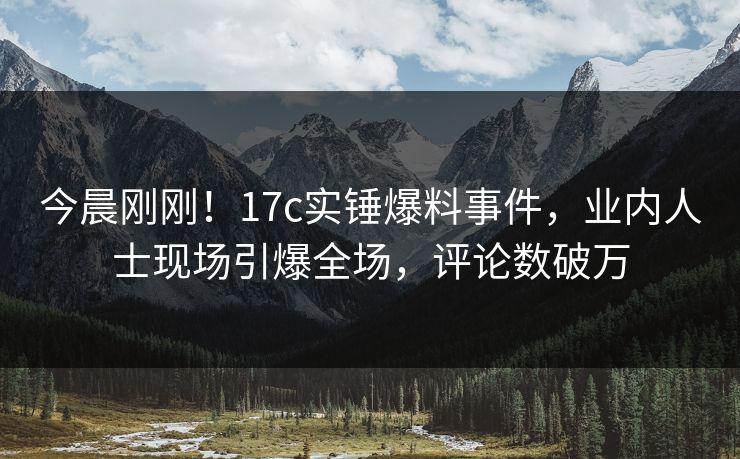 今晨刚刚！17c实锤爆料事件，业内人士现场引爆全场，评论数破万