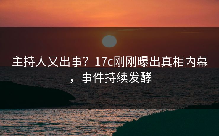 主持人又出事？17c刚刚曝出真相内幕，事件持续发酵