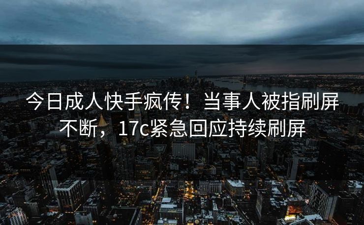 今日成人快手疯传！当事人被指刷屏不断，17c紧急回应持续刷屏