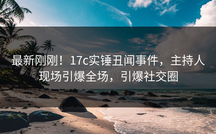 最新刚刚！17c实锤丑闻事件，主持人现场引爆全场，引爆社交圈