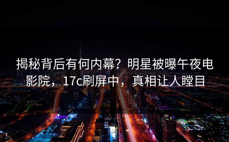 揭秘背后有何内幕？明星被曝午夜电影院，17c刷屏中，真相让人瞠目