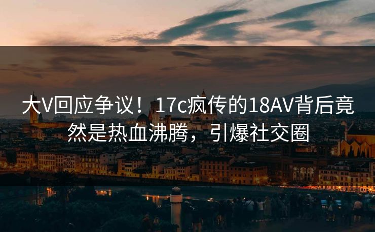 大V回应争议！17c疯传的18AV背后竟然是热血沸腾，引爆社交圈