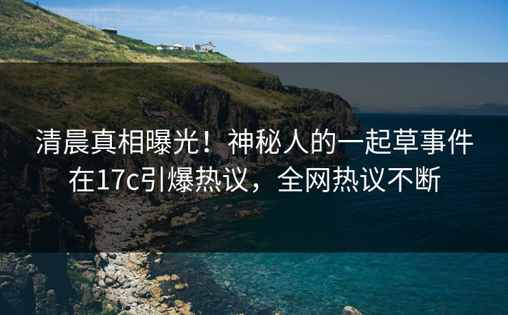 清晨真相曝光！神秘人的一起草事件在17c引爆热议，全网热议不断