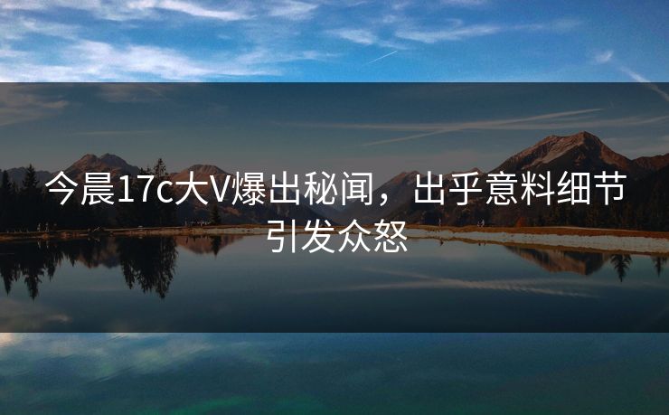 今晨17c大V爆出秘闻，出乎意料细节引发众怒