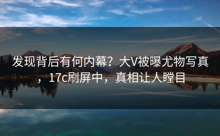 发现背后有何内幕？大V被曝尤物写真，17c刷屏中，真相让人瞠目