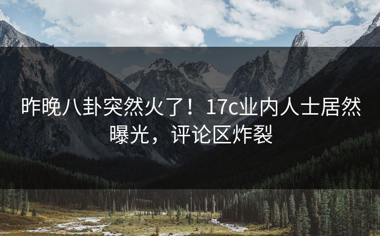 昨晚八卦突然火了！17c业内人士居然曝光，评论区炸裂