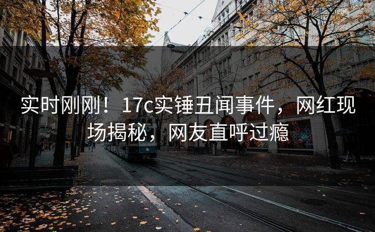实时刚刚!17c实锤丑闻事件,网红现场揭秘,网友直呼过瘾 实时刚刚!17c实锤丑闻事件,网红现场揭秘,网友直呼过瘾