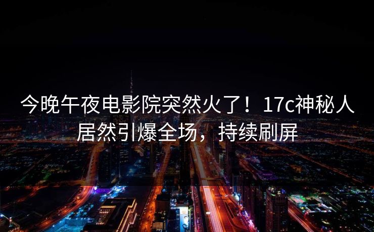 今晚午夜电影院突然火了!17c神秘人居然引爆全场,持续刷屏 今晚午夜电影院突然火了!17c神秘人居然引爆全场,持续刷屏