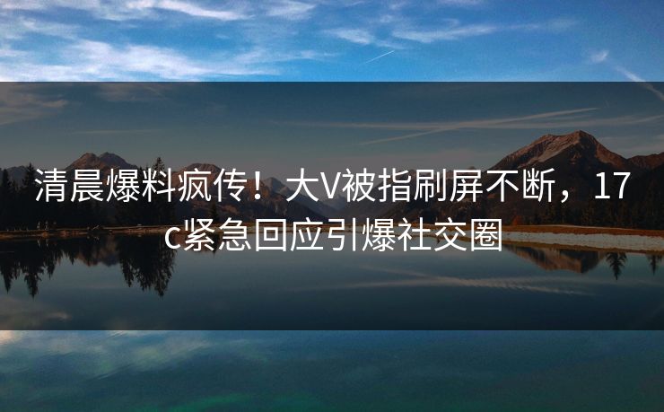 清晨爆料疯传!大V被指刷屏不断,17c紧急回应引爆社交圈 清晨爆料疯传!大V被指刷屏不断,17c紧急回应引爆社交圈