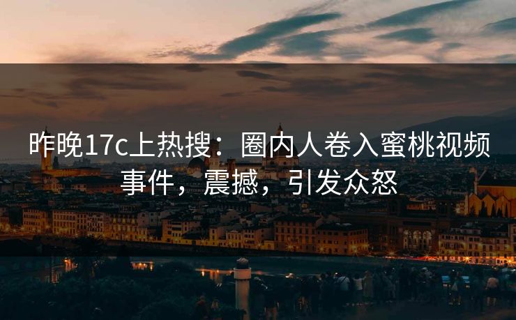昨晚17c上热搜：圈内人卷入蜜桃视频事件，震撼，引发众怒