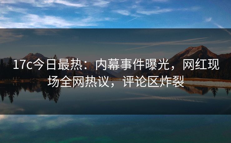 17c今日最热：内幕事件曝光，网红现场全网热议，评论区炸裂