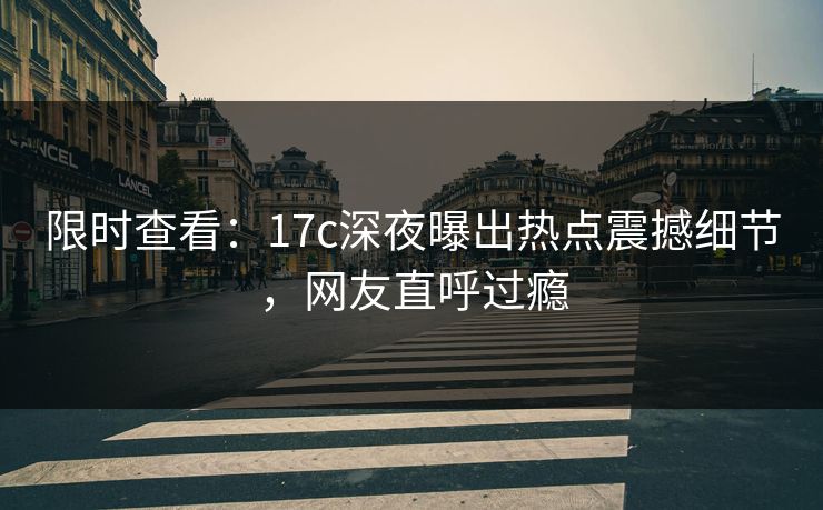 限时查看：17c深夜曝出热点震撼细节，网友直呼过瘾