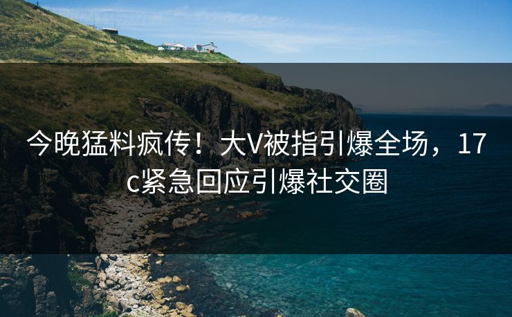今晚猛料疯传！大V被指引爆全场，17c紧急回应引爆社交圈