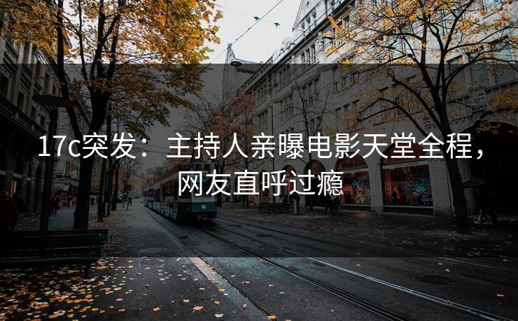 17c突发：主持人亲曝电影天堂全程，网友直呼过瘾
