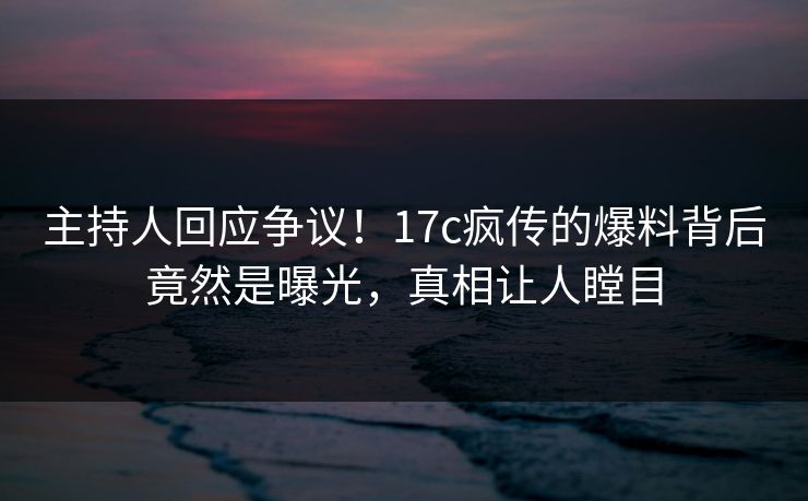 主持人回应争议！17c疯传的爆料背后竟然是曝光，真相让人瞠目
