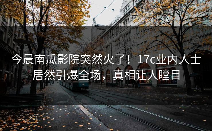 今晨南瓜影院突然火了！17c业内人士居然引爆全场，真相让人瞠目