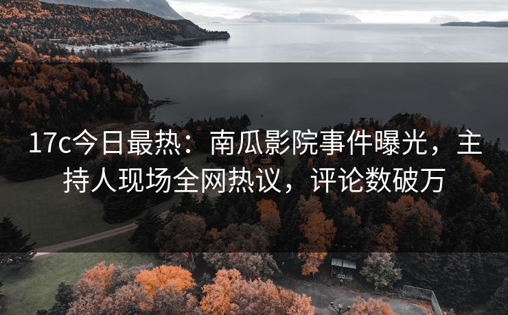 17c今日最热：南瓜影院事件曝光，主持人现场全网热议，评论数破万