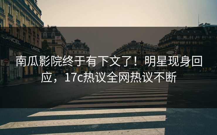 南瓜影院终于有下文了！明星现身回应，17c热议全网热议不断