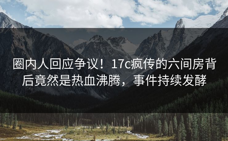 圈内人回应争议！17c疯传的六间房背后竟然是热血沸腾，事件持续发酵