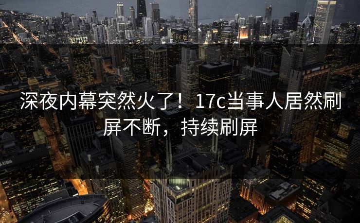 深夜内幕突然火了！17c当事人居然刷屏不断，持续刷屏