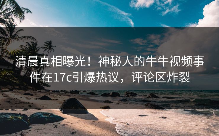 清晨真相曝光！神秘人的牛牛视频事件在17c引爆热议，评论区炸裂
