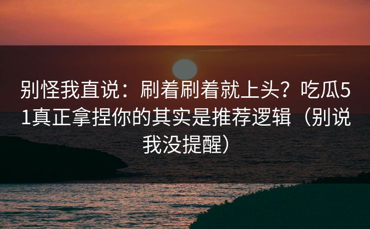 别怪我直说：刷着刷着就上头？吃瓜51真正拿捏你的其实是推荐逻辑（别说我没提醒）