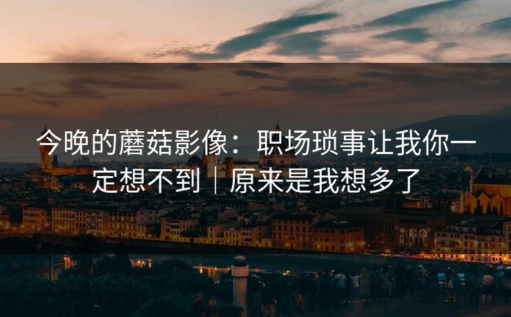 今晚的蘑菇影像：职场琐事让我你一定想不到｜原来是我想多了