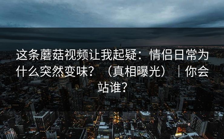 这条蘑菇视频让我起疑：情侣日常为什么突然变味？（真相曝光）｜你会站谁？