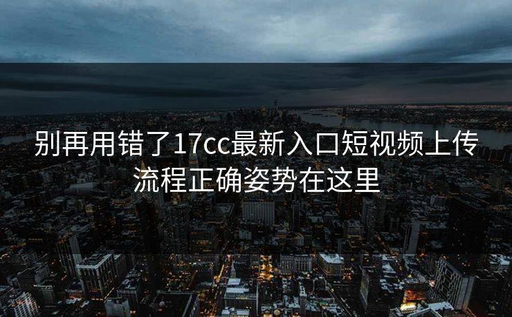 别再用错了17cc最新入口短视频上传流程正确姿势在这里